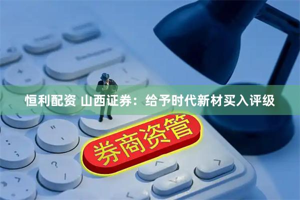恒利配资 山西证券：给予时代新材买入评级