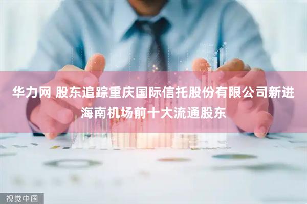 华力网 股东追踪重庆国际信托股份有限公司新进海南机场前十大流通股东