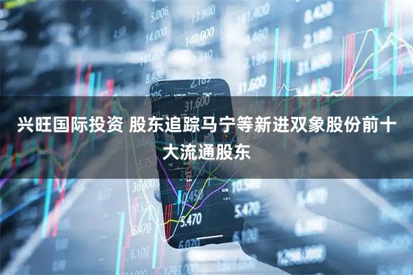 兴旺国际投资 股东追踪马宁等新进双象股份前十大流通股东