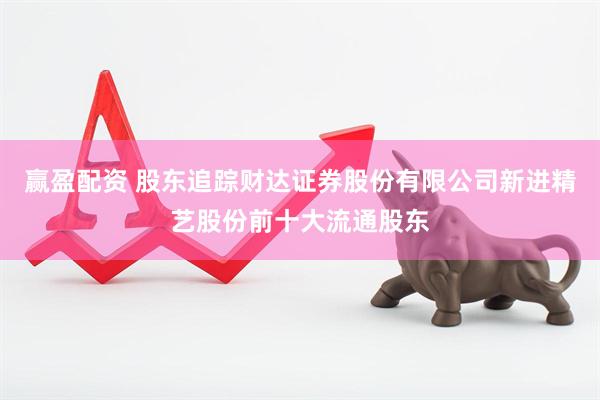 赢盈配资 股东追踪财达证券股份有限公司新进精艺股份前十大流通股东