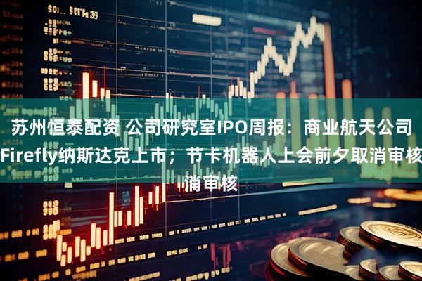 苏州恒泰配资 公司研究室IPO周报：商业航天公司Firefly纳斯达克上市；节卡机器人上会前夕取消审核