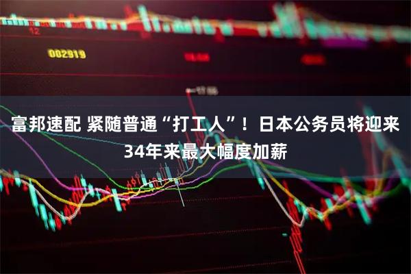 富邦速配 紧随普通“打工人”！日本公务员将迎来34年来最大幅度加薪