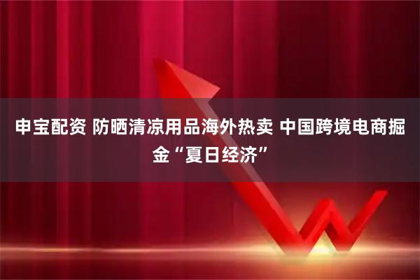 申宝配资 防晒清凉用品海外热卖 中国跨境电商掘金“夏日经济”
