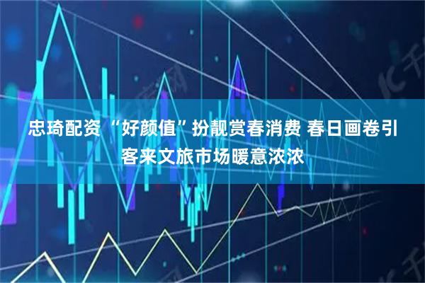 忠琦配资 “好颜值”扮靓赏春消费 春日画卷引客来文旅市场暖意浓浓