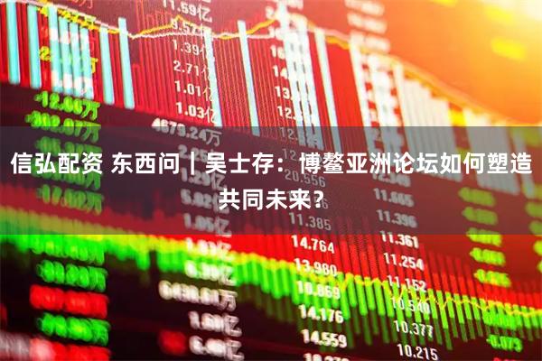 信弘配资 东西问｜吴士存：博鳌亚洲论坛如何塑造共同未来？