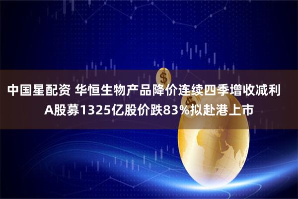 中国星配资 华恒生物产品降价连续四季增收减利   A股募1325亿股价跌83%拟赴港上市