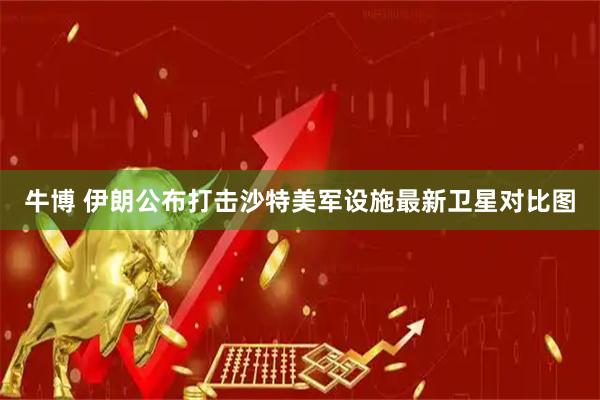 牛博 伊朗公布打击沙特美军设施最新卫星对比图