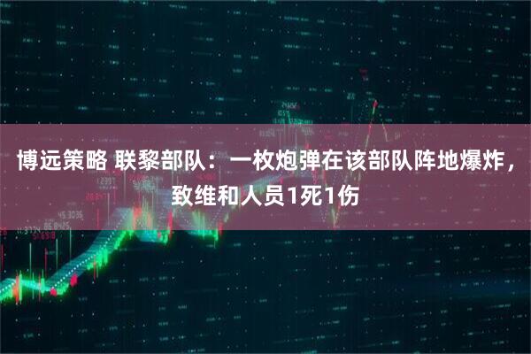 博远策略 联黎部队：一枚炮弹在该部队阵地爆炸，致维和人员1死1伤