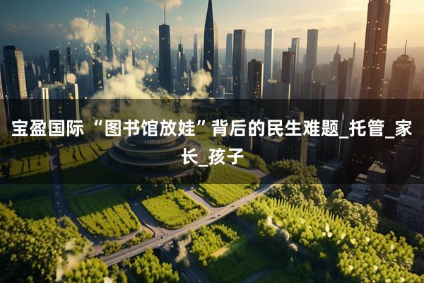 宝盈国际 “图书馆放娃”背后的民生难题_托管_家长_孩子