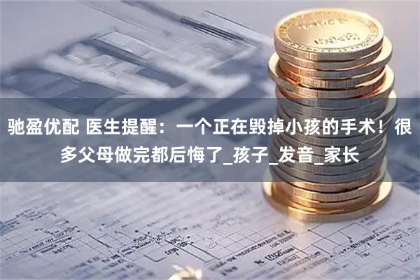 驰盈优配 医生提醒：一个正在毁掉小孩的手术！很多父母做完都后悔了_孩子_发音_家长