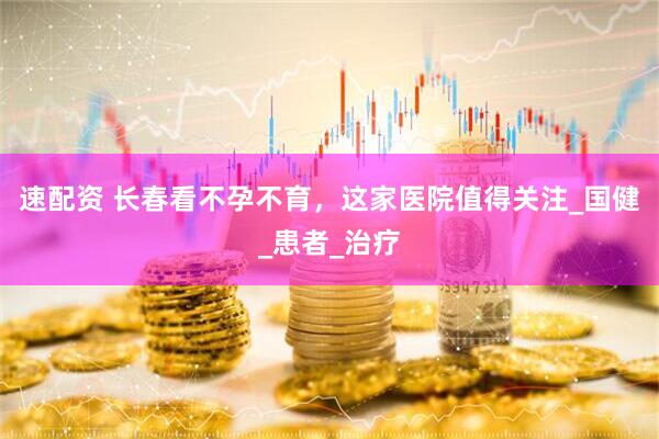 速配资 长春看不孕不育，这家医院值得关注_国健_患者_治疗