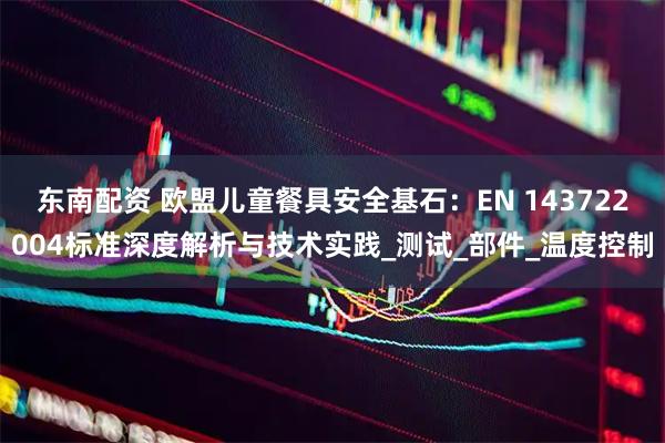 东南配资 欧盟儿童餐具安全基石：EN 143722004标准深度解析与技术实践_测试_部件_温度控制