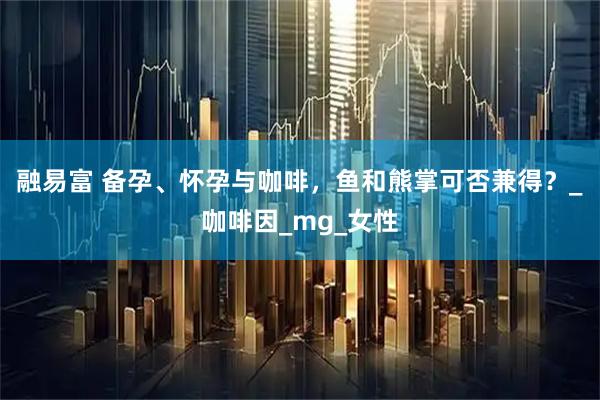 融易富 备孕、怀孕与咖啡，鱼和熊掌可否兼得？_咖啡因_mg_女性