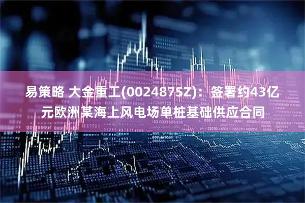 易策略 大金重工(002487SZ)：签署约43亿元欧洲某海上风电场单桩基础供应合同