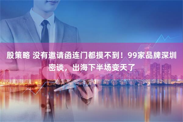 股策略 没有邀请函连门都摸不到！99家品牌深圳密谈，出海下半场变天了