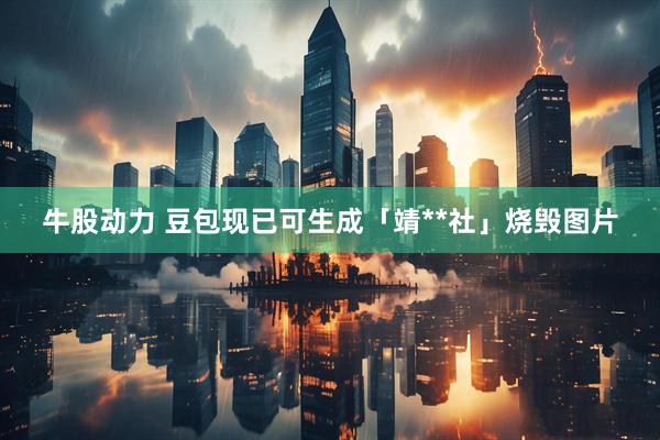 牛股动力 豆包现已可生成「靖**社」烧毁图片