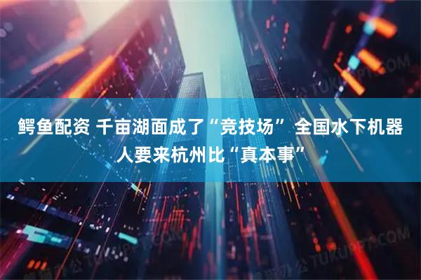 鳄鱼配资 千亩湖面成了“竞技场” 全国水下机器人要来杭州比“真本事”