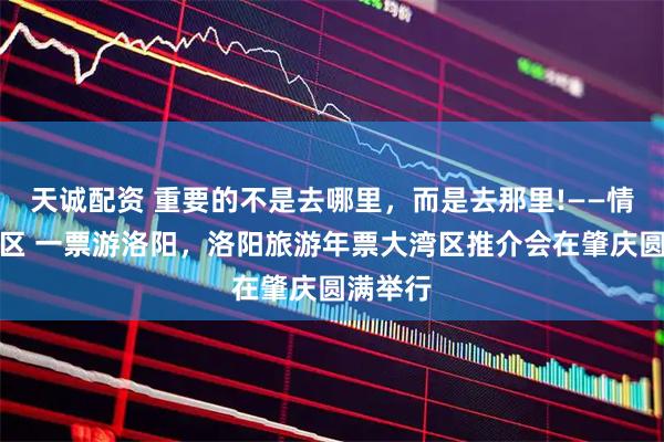 天诚配资 重要的不是去哪里，而是去那里!——情系大湾区 一票游洛阳，洛阳旅游年票大湾区推介会在肇庆圆满举行