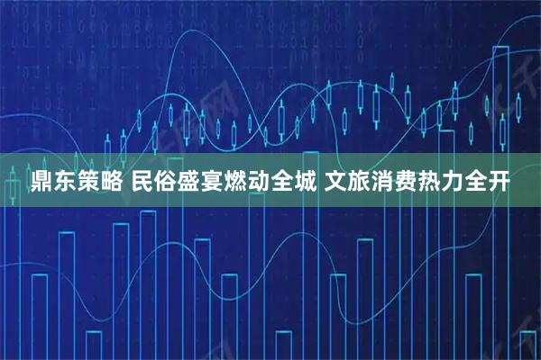 鼎东策略 民俗盛宴燃动全城 文旅消费热力全开