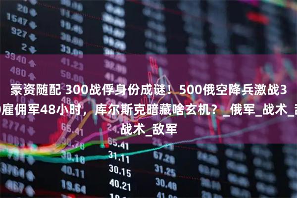 豪资随配 300战俘身份成谜！500俄空降兵激战3000雇佣军48小时，库尔斯克暗藏啥玄机？_俄军_战术_敌军