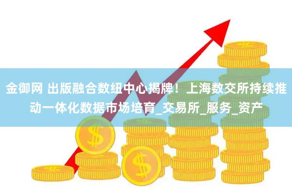 金御网 出版融合数纽中心揭牌！上海数交所持续推动一体化数据市场培育_交易所_服务_资产