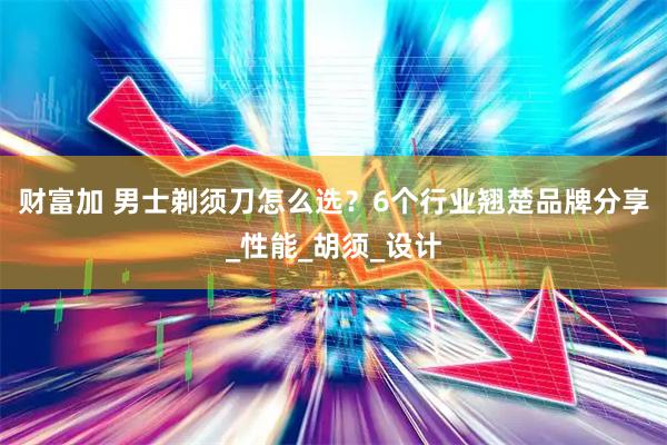 财富加 男士剃须刀怎么选？6个行业翘楚品牌分享_性能_胡须_设计