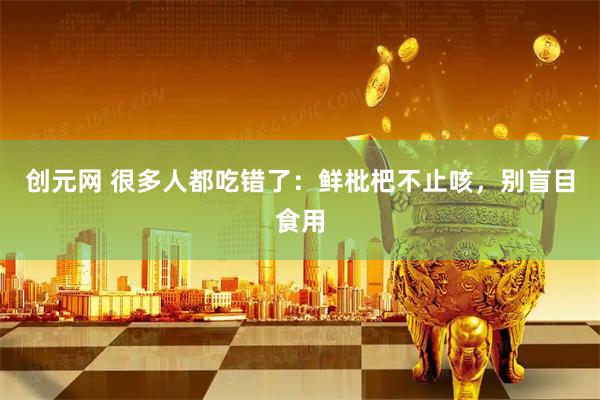 创元网 很多人都吃错了：鲜枇杷不止咳，别盲目食用