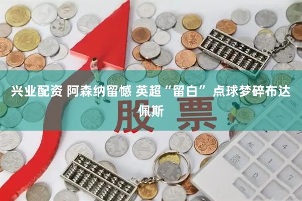 兴业配资 阿森纳留憾 英超“留白” 点球梦碎布达佩斯