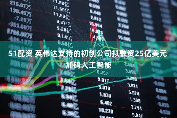 51配资 英伟达支持的初创公司拟融资25亿美元 加码人工智能