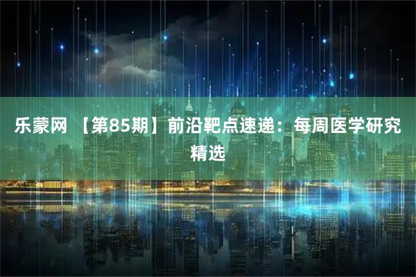 乐蒙网 【第85期】前沿靶点速递：每周医学研究精选