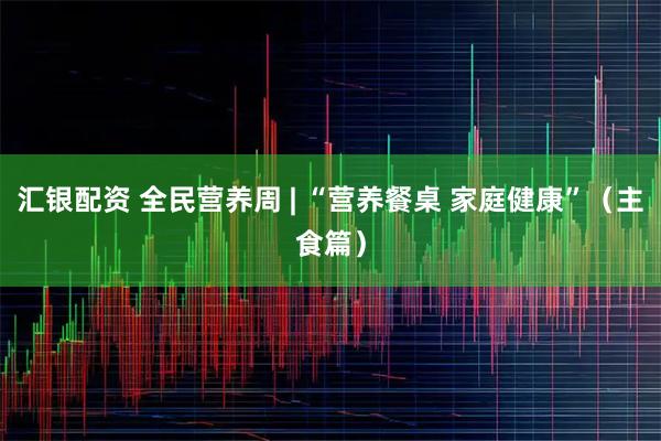 汇银配资 全民营养周 | “营养餐桌 家庭健康”（主食篇）