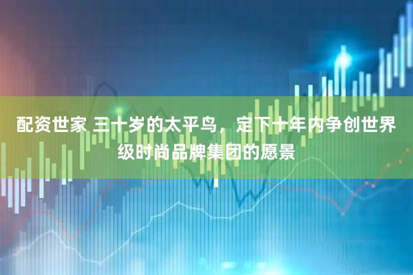 配资世家 三十岁的太平鸟，定下十年内争创世界级时尚品牌集团的愿景