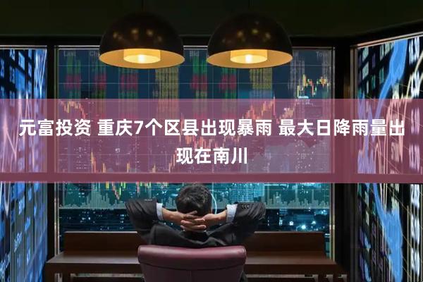 元富投资 重庆7个区县出现暴雨 最大日降雨量出现在南川