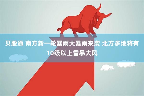 贝股通 南方新一轮暴雨大暴雨来袭 北方多地将有10级以上雷暴大风