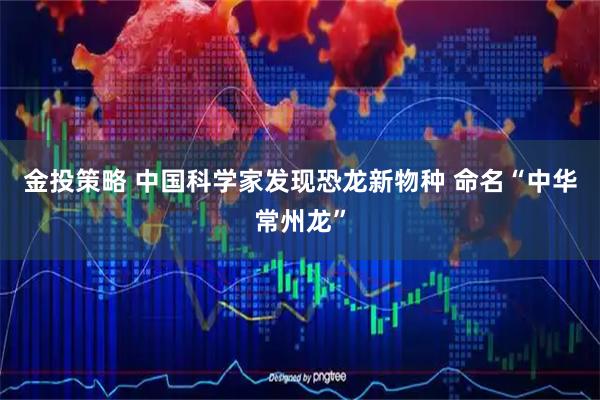 金投策略 中国科学家发现恐龙新物种 命名“中华常州龙”