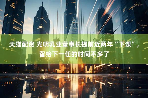 天猫配资 光明乳业董事长提前近两年“下课”，留给下一任的时间不多了