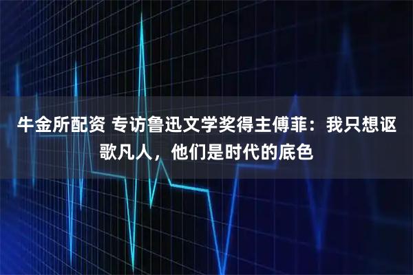 牛金所配资 专访鲁迅文学奖得主傅菲：我只想讴歌凡人，他们是时代的底色