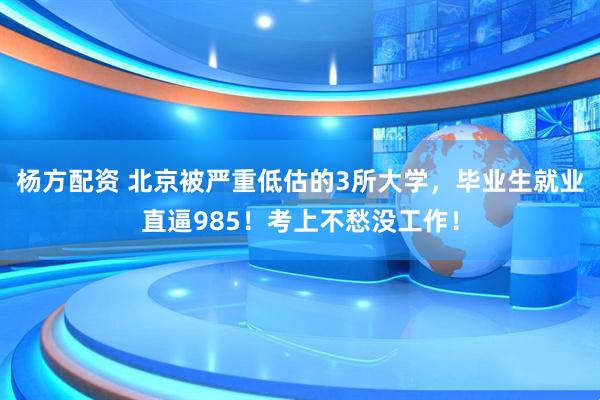 杨方配资 北京被严重低估的3所大学，毕业生就业直逼985！考上不愁没工作！